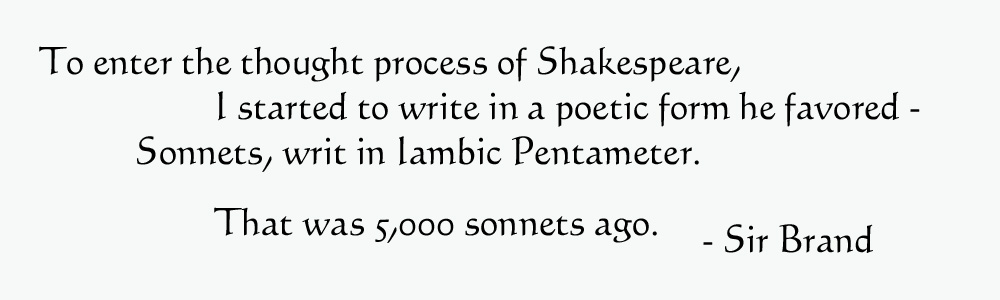 To enter the thought process of Shakespeare, I started to write in a poetic form he favored - Sonnets, writ in Iamic Pentameter.  That was 5,000 sonnels ago - Sir Brand.
